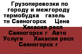 Грузоперевозки по городу и межгороду, термобудка , газель , 1,5тн Саяногорск. › Цена ­ 100 - Хакасия респ., Саяногорск г. Авто » Услуги   . Хакасия респ.,Саяногорск г.